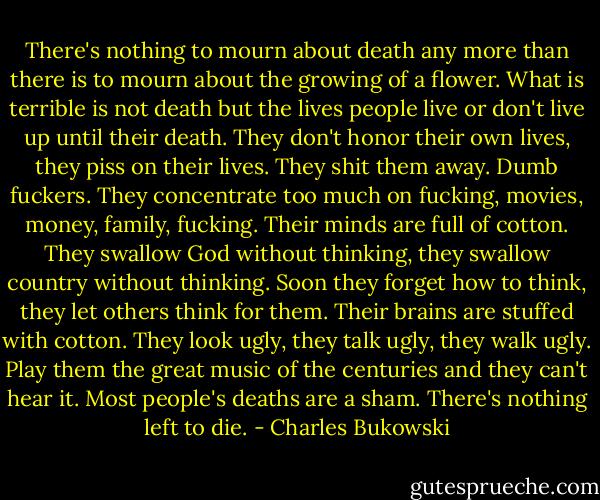 There's nothing to mourn about death any more than there is to mourn about the growing of a flower. What is terrible is not death but the lives people live or don't live up until their death. They don't honor their own lives, they piss on their lives. They shit them away. Dumb fuckers. They concentrate too much on fucking, movies, money, family, fucking. Their minds are full of cotton. They swallow God without thinking, they swallow country without thinking. Soon they forget how to think, they let others think for them. Their brains are stuffed with cotton. They look ugly, they talk ugly, they walk ugly. Play them the great music of the centuries and they can't hear it. Most people's deaths are a sham. There's nothing left to die. - Charles Bukowski