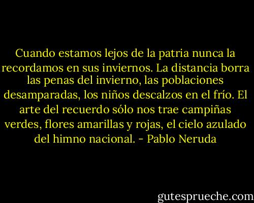 Cuando estamos lejos de la patria nunca la recordamos en sus inviernos. La distancia borra las penas del invierno, las poblaciones desamparadas, los niños descalzos en el frío. El arte del recuerdo sólo nos trae campiñas verdes, flores amarillas y rojas, el cielo azulado del himno nacional. - Pablo Neruda