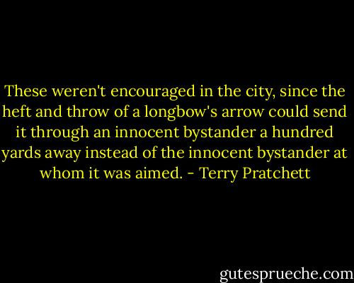 These weren't encouraged in the city, since the heft and throw of a longbow's arrow could send it through an innocent bystander a hundred yards away instead of the innocent bystander at whom it was aimed. - Terry Pratchett