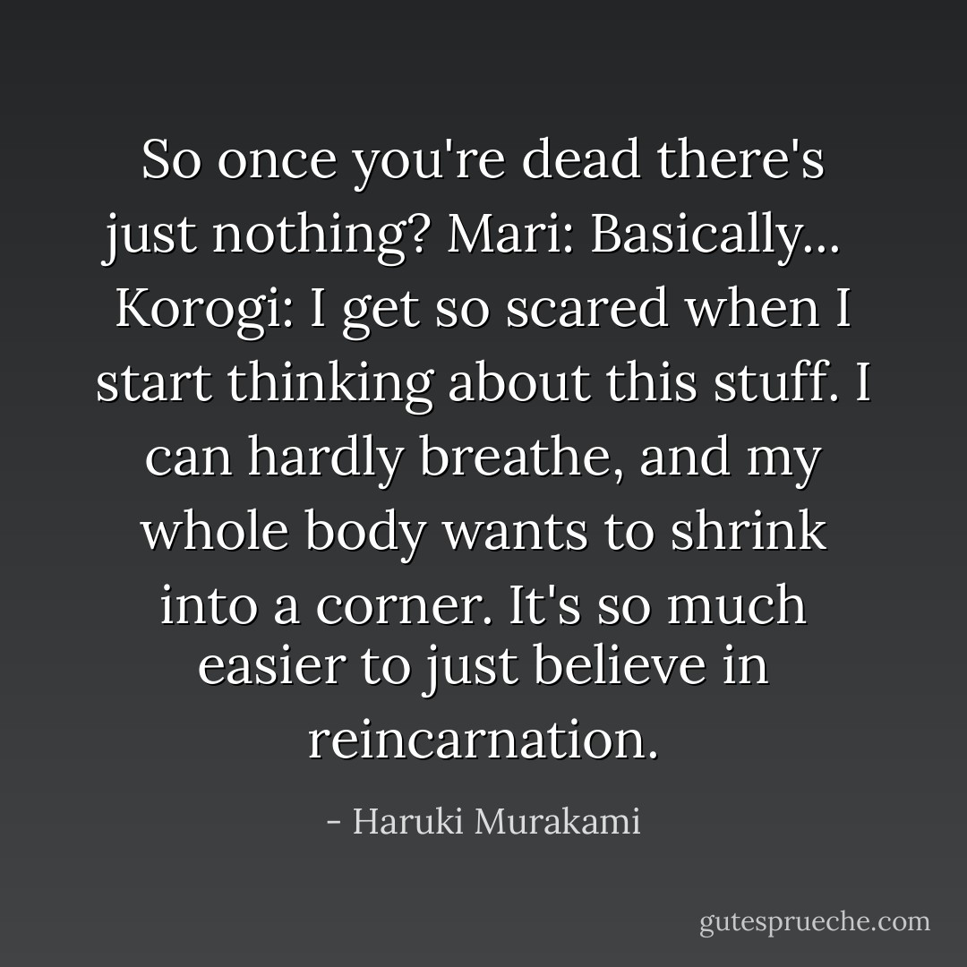 So once you're dead there's just nothing?<br />Mari: Basically... <br />Korogi: I get so scared when I start thinking about this stuff. I can hardly breathe, and my whole body wants to shrink into a corner. It's so much easier to just believe in reincarnation. - Haruki Murakami