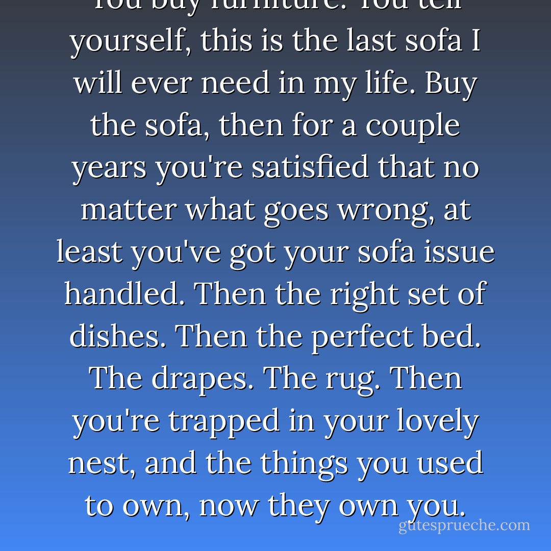 You buy furniture. You tell yourself, this is the last sofa I will ever need in my life. Buy the sofa, then for a couple years you're satisfied that no matter what goes wrong, at least you've got your sofa issue handled. Then the right set of dishes. Then the perfect bed. The drapes. The rug. Then you're trapped in your lovely nest, and the things you used to own, now they own you. - Chuck Palahniuk