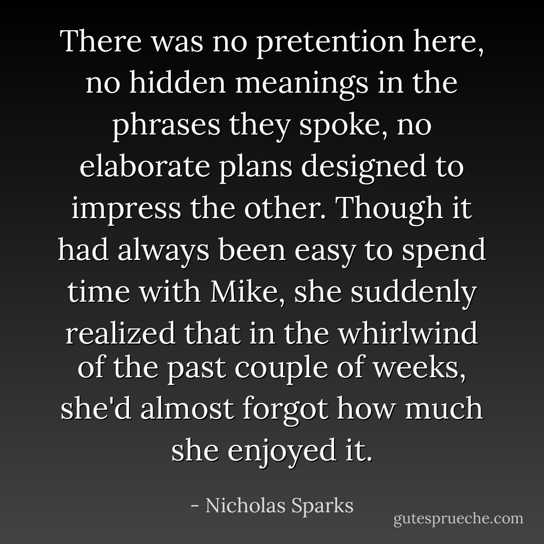 There was no pretention here, no hidden meanings in the phrases they spoke, no elaborate plans designed to impress the other. Though it had always been easy to spend time with Mike, she suddenly realized that in the whirlwind of the past couple of weeks, she'd almost forgot how much she enjoyed it. - Nicholas Sparks