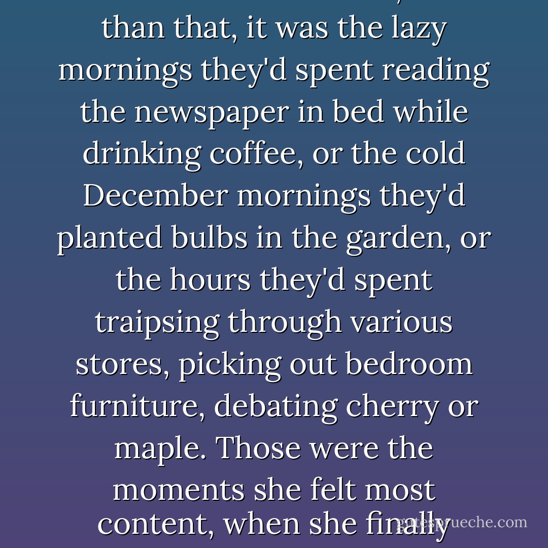 It was what she'd most enjoyed about being married to Jim. It wasn't only the heady flush of emotions when they'd made love that enthralled her; more than that, it was the lazy mornings they'd spent reading the newspaper in bed while drinking coffee, or the cold December mornings they'd planted bulbs in the garden, or the hours they'd spent traipsing through various stores, picking out bedroom furniture, debating cherry or maple. Those were the moments she felt most content, when she finally allowed herself to believe in the impossible. Those were the moments when all seemed right in the world. - Nicholas Sparks