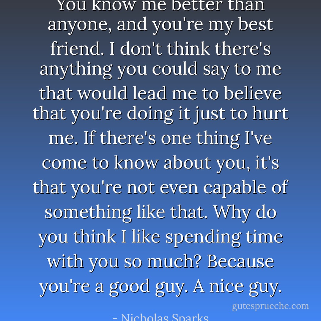 You know me better than anyone, and you're my best friend. I don't think there's anything you could say to me that would lead me to believe that you're doing it just to hurt me. If there's one thing I've come to know about you, it's that you're not even capable of something like that. Why do you think I like spending time with you so much? Because you're a good guy. A nice guy. - Nicholas Sparks