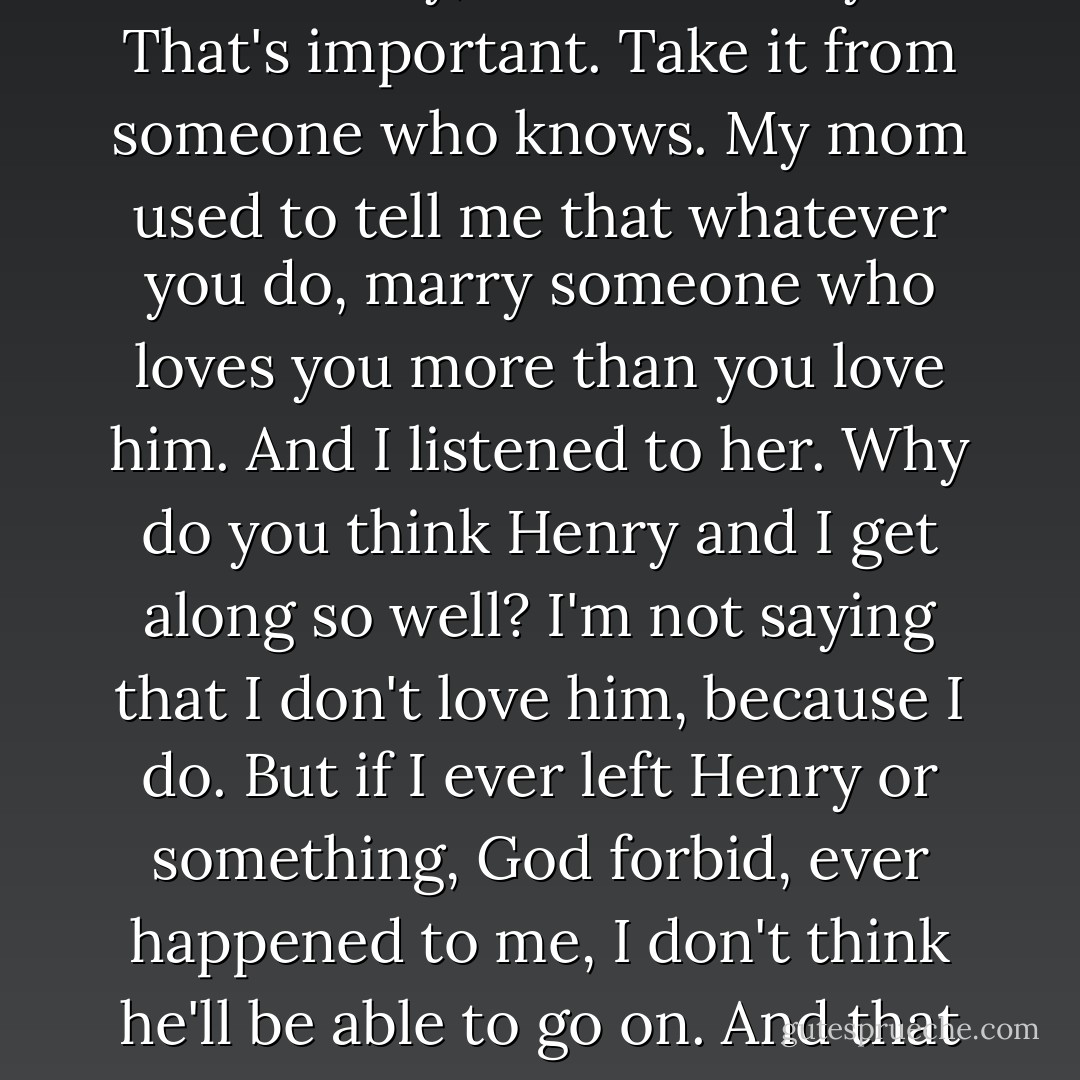 That he'll never let you down. That boy's got a heart the size of Kentucky, and he loves you. That's important. Take it from someone who knows. My mom used to tell me that whatever you do, marry someone who loves you more than you love him. And I listened to her. Why do you think Henry and I get along so well? I'm not saying that I don't love him, because I do. But if I ever left Henry or something, God forbid, ever happened to me, I don't think he'll be able to go on. And that guy would risk his life for mine in a heartbeat. - Nicholas Sparks