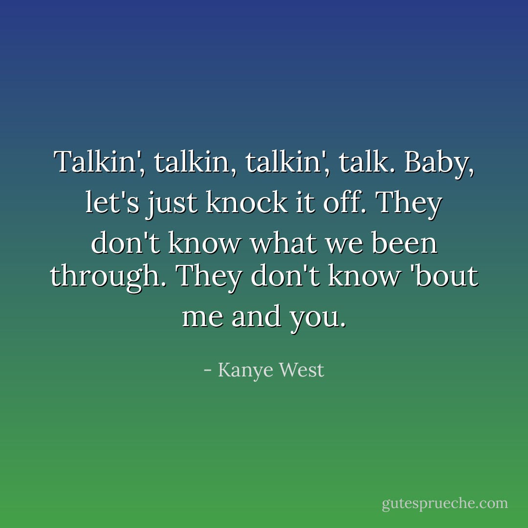 Talkin', talkin, talkin', talk.<br />Baby, let's just knock it off.<br />They don't know what we been through.<br />They don't know 'bout me and you. - Kanye West