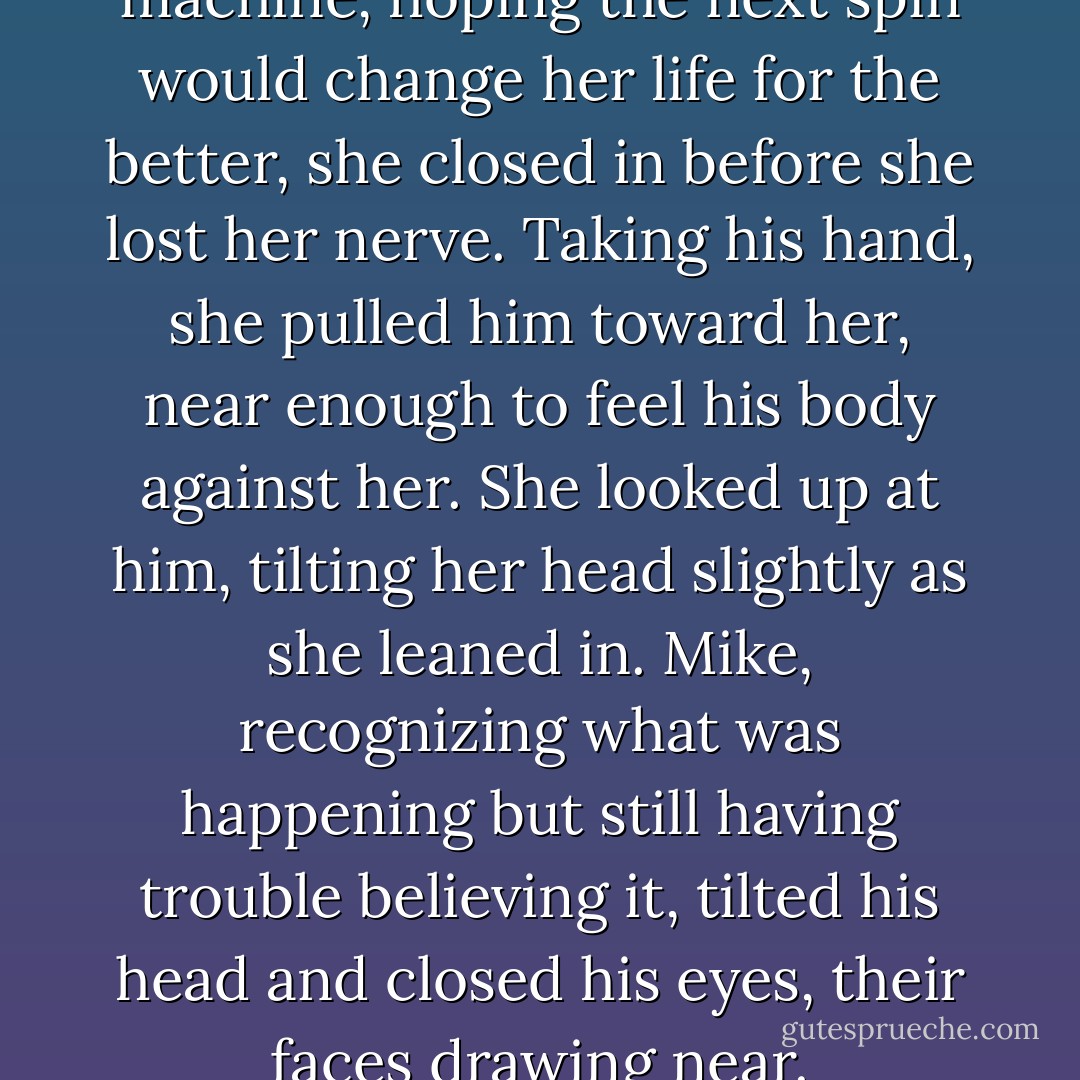 But like a gambler at a slot machine, hoping the next spin would change her life for the better, she closed in before she lost her nerve. Taking his hand, she pulled him toward her, near enough to feel his body against her. She looked up at him, tilting her head slightly as she leaned in. Mike, recognizing what was happening but still having trouble believing it, tilted his head and closed his eyes, their faces drawing near. - Nicholas Sparks