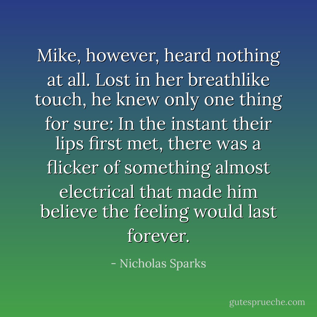 Mike, however, heard nothing at all. Lost in her breathlike touch, he knew only one thing for sure: In the instant their lips first met, there was a flicker of something almost electrical that made him believe the feeling would last forever. - Nicholas Sparks