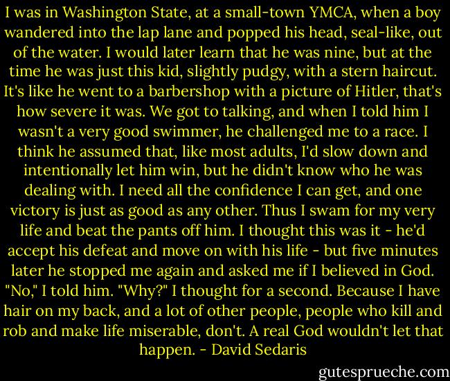 I was in Washington State, at a small-town YMCA, when a boy wandered into the lap lane and popped his head, seal-like, out of the water. I would later learn that he was nine, but at the time he was just this kid, slightly pudgy, with a stern haircut. It's like he went to a barbershop with a picture of Hitler, that's how severe it was. We got to talking, and when I told him I wasn't a very good swimmer, he challenged me to a race. I think he assumed that, like most adults, I'd slow down and intentionally let him win, but he didn't know who he was dealing with. I need all the confidence I can get, and one victory is just as good as any other. Thus I swam for my very life and beat the pants off him. I thought this was it - he'd accept his defeat and move on with his life - but five minutes later he stopped me again and asked me if I believed in God. "No," I told him. "Why?" I thought for a second. Because I have hair on my back, and a lot of other people, people who kill and rob and make life miserable, don't. A real God wouldn't let that happen. - David Sedaris