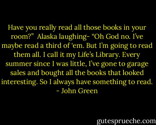 Have you really read all those books in your room?”<br /><br />Alaska laughing- “Oh God no. I’ve maybe read a third of ‘em. But I’m going to read them all. I call it my Life’s Library. Every summer since I was little, I’ve gone to garage sales and bought all the books that looked interesting. So I always have something to read. - John Green