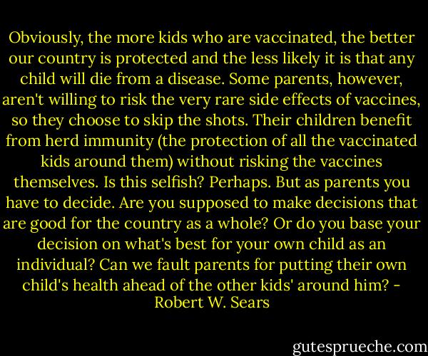 Obviously, the more kids who are vaccinated, the better our country is protected and the less likely it is that any child will die from a disease. Some parents, however, aren't willing to risk the very rare side effects of vaccines, so they choose to skip the shots. Their children benefit from herd immunity (the protection of all the vaccinated kids around them) without risking the vaccines themselves. Is this selfish? Perhaps. But as parents you have to decide. Are you supposed to make decisions that are good for the country as a whole? Or do you base your decision on what's best for your own child as an individual? Can we fault parents for putting their own child's health ahead of the other kids' around him? - Robert W. Sears