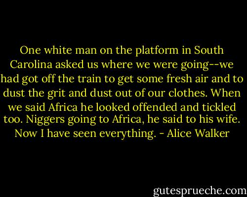 One white man on the platform in South Carolina asked us where we were going--we had got off the train to get some fresh air and to dust the grit and dust out of our clothes. When we said Africa he looked offended and tickled too. Niggers going to Africa, he said to his wife. Now I have seen everything. - Alice Walker