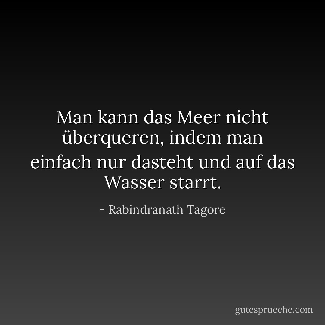 Man kann das Meer nicht überqueren, indem man einfach nur dasteht und auf das Wasser starrt. - Rabindranath Tagore<