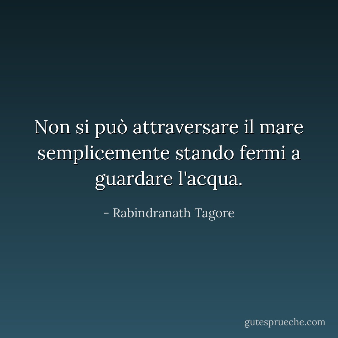 Non si può attraversare il mare semplicemente stando fermi a guardare l'acqua. - Rabindranath Tagore