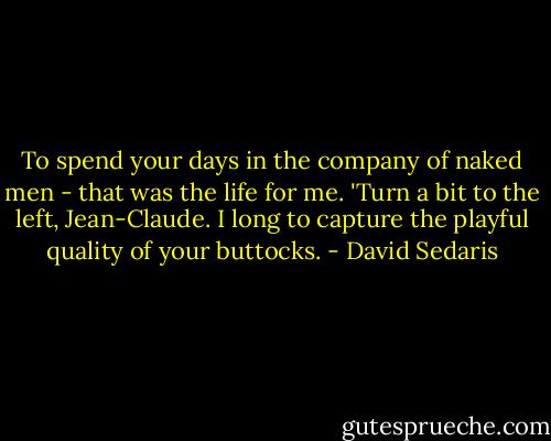 To spend your days in the company of naked men - that was the life for me. 'Turn a bit to the left, Jean-Claude. I long to capture the playful quality of your buttocks. - David Sedaris