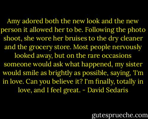 Amy adored both the new look and the new person it allowed her to be. Following the photo shoot, she wore her bruises to the dry cleaner and the grocery store. Most people nervously looked away, but on the rare occasions someone would ask what happened, my sister would smile as brightly as possible, saying, 'I'm in love. Can you believe it? I'm finally, totally in love, and I feel great. - David Sedaris