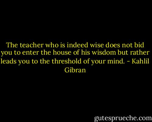 The teacher who is indeed wise does not bid you to enter the house of his wisdom but rather leads you to the threshold of your mind. - Kahlil Gibran