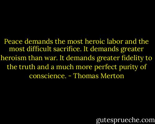 Peace demands the most heroic labor and the most difficult sacrifice. It demands greater heroism than war. It demands greater fidelity to the truth and a much more perfect purity of conscience. - Thomas Merton