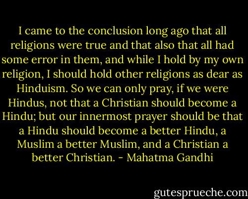 I came to the conclusion long ago that all religions were true and that also that all had some error in them, and while I hold by my own religion, I should hold other religions as dear as Hinduism. So we can only pray, if we were Hindus, not that a Christian should become a Hindu; but our innermost prayer should be that a Hindu should become a better Hindu, a Muslim a better Muslim, and a Christian a better Christian. - Mahatma Gandhi