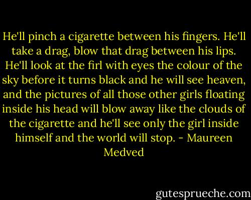 He'll pinch a cigarette between his fingers. He'll take a drag, blow that drag between his lips. He'll look at the firl with eyes the colour of the sky before it turns black and he will see heaven, and the pictures of all those other girls floating inside his head will blow away like the clouds of the cigarette and he'll see only the girl inside himself and the world will stop. - Maureen Medved