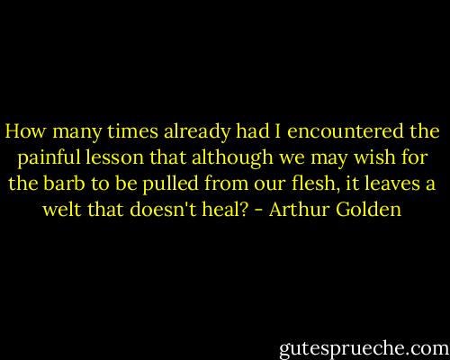How many times already had I encountered the painful lesson that although we may wish for the barb to be pulled from our flesh, it leaves a welt that doesn't heal? - Arthur Golden