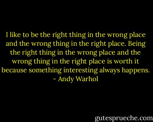 I like to be the right thing in the wrong place and the wrong thing in the right place. Being the right thing in the wrong place and the wrong thing in the right place is worth it because something interesting always happens. - Andy Warhol