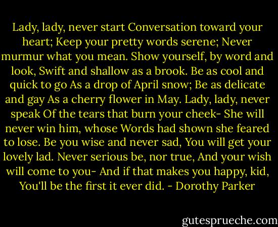 Lady, lady, never start<br />Conversation toward your heart;<br />Keep your pretty words serene;<br />Never murmur what you mean.<br />Show yourself, by word and look,<br />Swift and shallow as a brook.<br />Be as cool and quick to go<br />As a drop of April snow;<br />Be as delicate and gay<br />As a cherry flower in May.<br />Lady, lady, never speak<br />Of the tears that burn your cheek-<br />She will never win him, whose<br />Words had shown she feared to lose.<br />Be you wise and never sad,<br />You will get your lovely lad.<br />Never serious be, nor true,<br />And your wish will come to you-<br />And if that makes you happy, kid,<br />You'll be the first it ever did. - Dorothy Parker