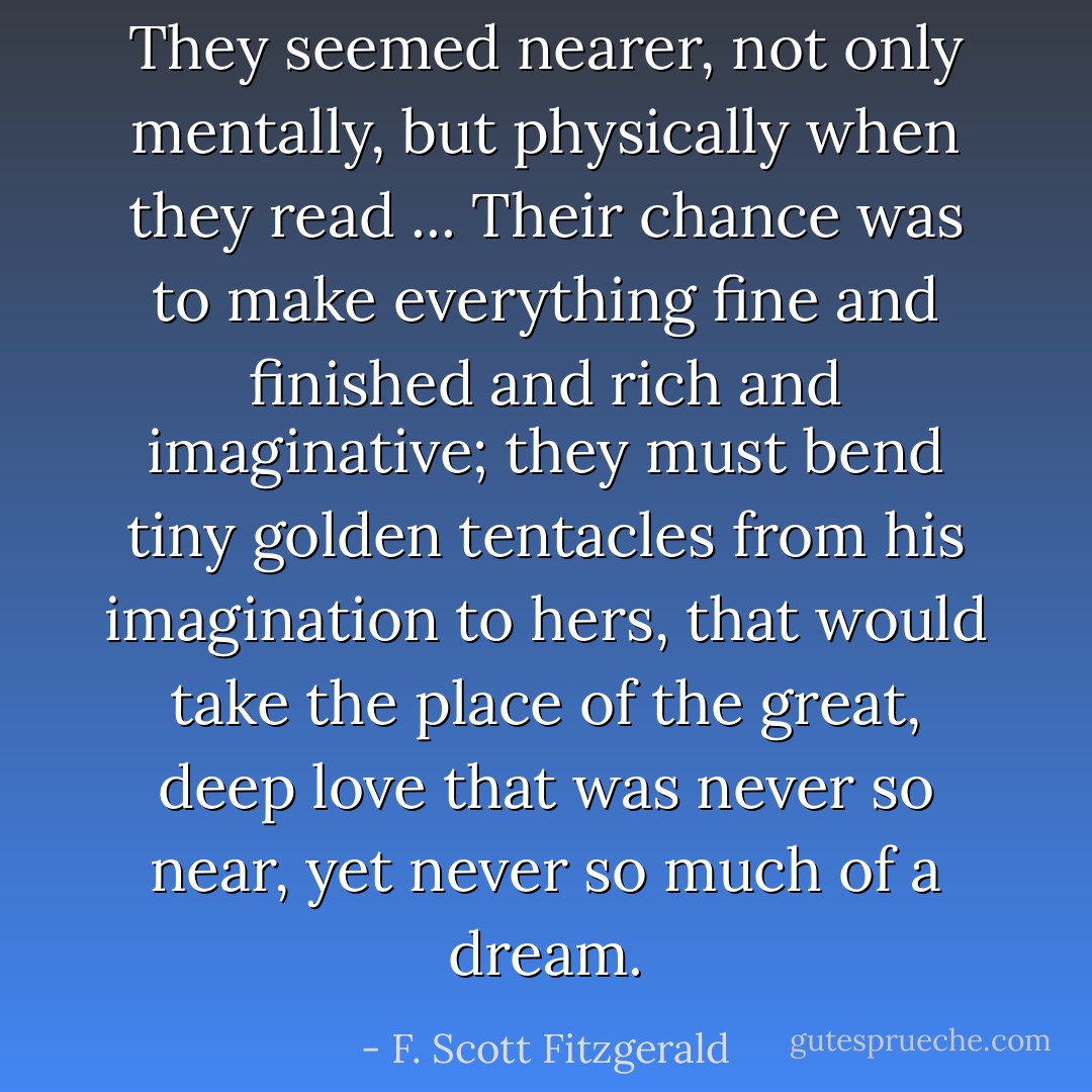 They seemed nearer, not only mentally, but physically when they read ... Their chance was to make everything fine and finished and rich and imaginative; they must bend tiny golden tentacles from his imagination to hers, that would take the place of the great, deep love that was never so near, yet never so much of a dream. - F. Scott Fitzgerald
