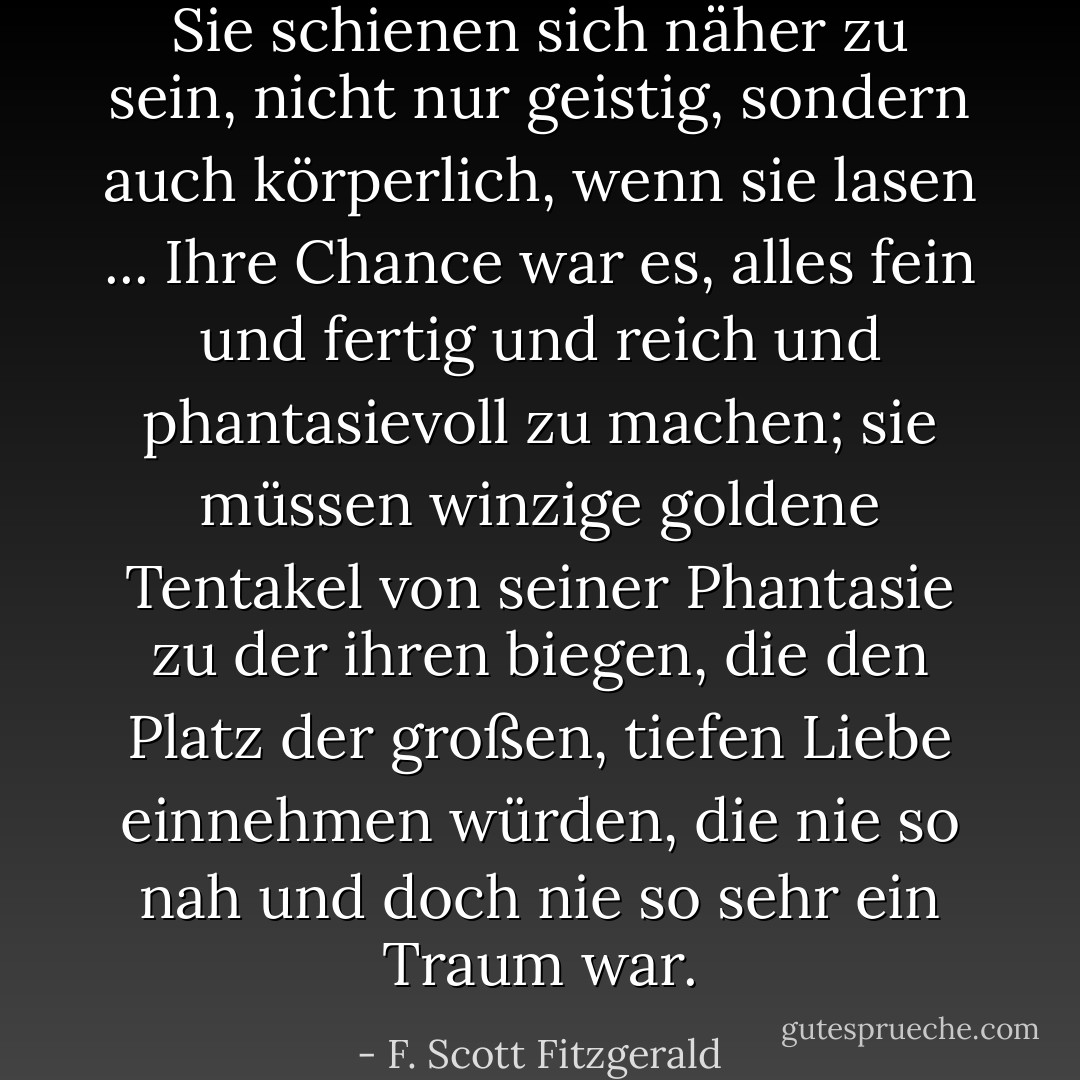 Sie schienen sich näher zu sein, nicht nur geistig, sondern auch körperlich, wenn sie lasen ... Ihre Chance war es, alles fein und fertig und reich und phantasievoll zu machen; sie müssen winzige goldene Tentakel von seiner Phantasie zu der ihren biegen, die den Platz der großen, tiefen Liebe einnehmen würden, die nie so nah und doch nie so sehr ein Traum war. - F. Scott Fitzgerald<