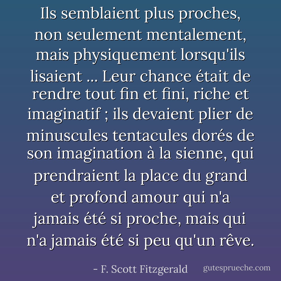 Ils semblaient plus proches, non seulement mentalement, mais physiquement lorsqu'ils lisaient ... Leur chance était de rendre tout fin et fini, riche et imaginatif ; ils devaient plier de minuscules tentacules dorés de son imagination à la sienne, qui prendraient la place du grand et profond amour qui n'a jamais été si proche, mais qui n'a jamais été si peu qu'un rêve. - F. Scott Fitzgerald