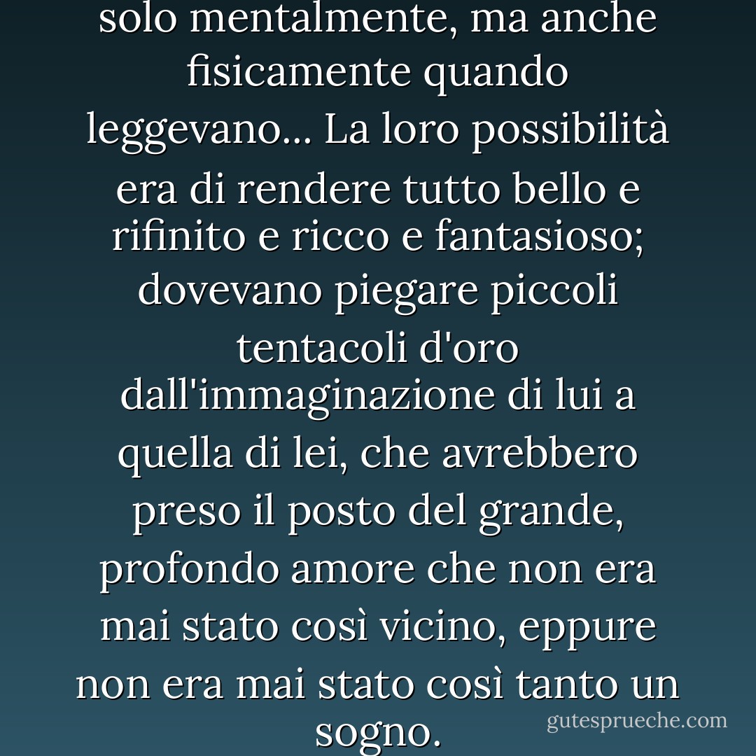 Sembravano più vicini, non solo mentalmente, ma anche fisicamente quando leggevano... La loro possibilità era di rendere tutto bello e rifinito e ricco e fantasioso; dovevano piegare piccoli tentacoli d'oro dall'immaginazione di lui a quella di lei, che avrebbero preso il posto del grande, profondo amore che non era mai stato così vicino, eppure non era mai stato così tanto un sogno. - F. Scott Fitzgerald