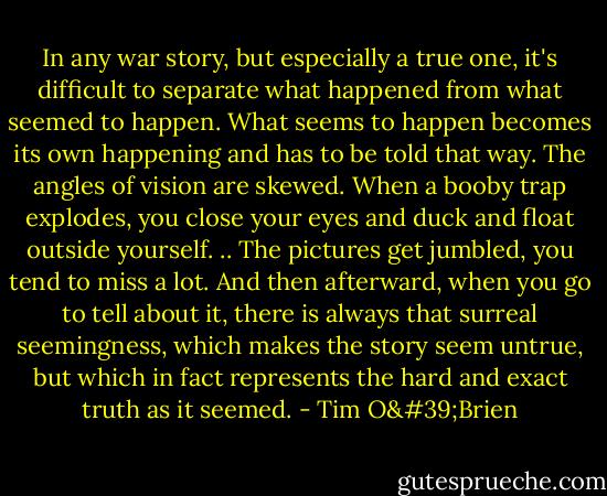 In any war story, but especially a true one, it's difficult to separate what happened from what seemed to happen. What seems to happen becomes its own happening and has to be told that way. The angles of vision are skewed. When a booby trap explodes, you close your eyes and duck and float outside yourself. .. The pictures get jumbled, you tend to miss a lot. And then afterward, when you go to tell about it, there is always that surreal seemingness, which makes the story seem untrue, but which in fact represents the hard and exact truth as it seemed. - Tim O'Brien
