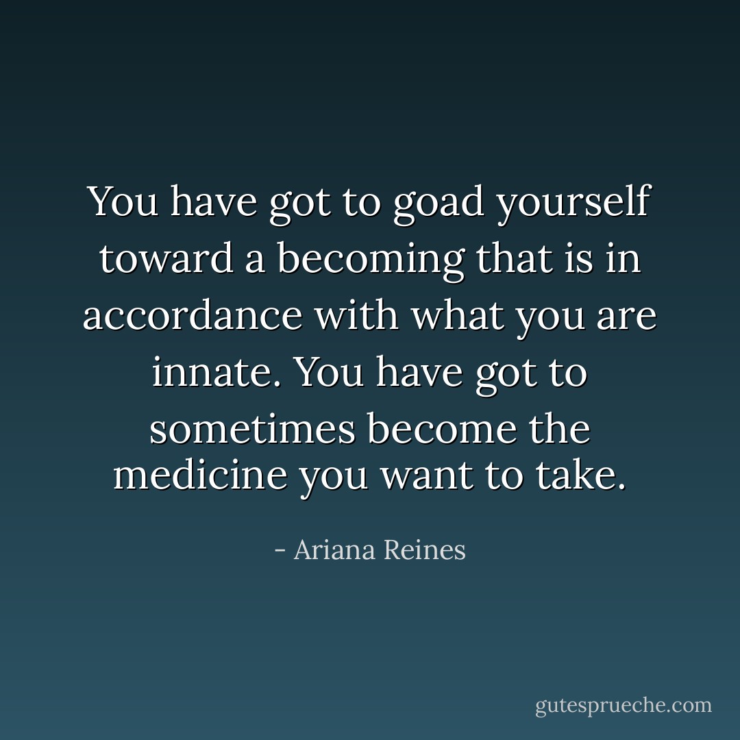 You have got to goad yourself toward a becoming that is in accordance with what you are innate. You have got to sometimes become the medicine you want to take. - Ariana Reines