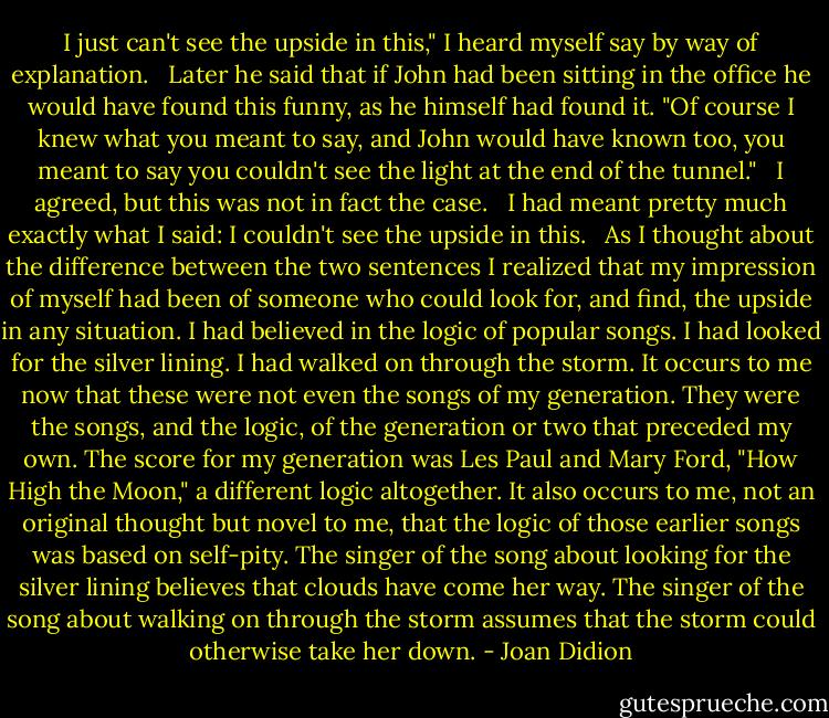 I just can't see the upside in this," I heard myself say by way of explanation. <br /><br />Later he said that if John had been sitting in the office he would have found this funny, as he himself had found it. "Of course I knew what you meant to say, and John would have known too, you meant to say you couldn't see the light at the end of the tunnel." <br /><br />I agreed, but this was not in fact the case. <br /><br />I had meant pretty much exactly what I said: I couldn't see the upside in this. <br /><br />As I thought about the difference between the two sentences I realized that my impression of myself had been of someone who could look for, and find, the upside in any situation. I had believed in the logic of popular songs. I had looked for the silver lining. I had walked on through the storm. It occurs to me now that these were not even the songs of my generation. They were the songs, and the logic, of the generation or two that preceded my own. The score for my generation was Les Paul and Mary Ford, "How High the Moon," a different logic altogether. It also occurs to me, not an original thought but novel to me, that the logic of those earlier songs was based on self-pity. The singer of the song about looking for the silver lining believes that clouds have come her way. The singer of the song about walking on through the storm assumes that the storm could otherwise take her down. - Joan Didion