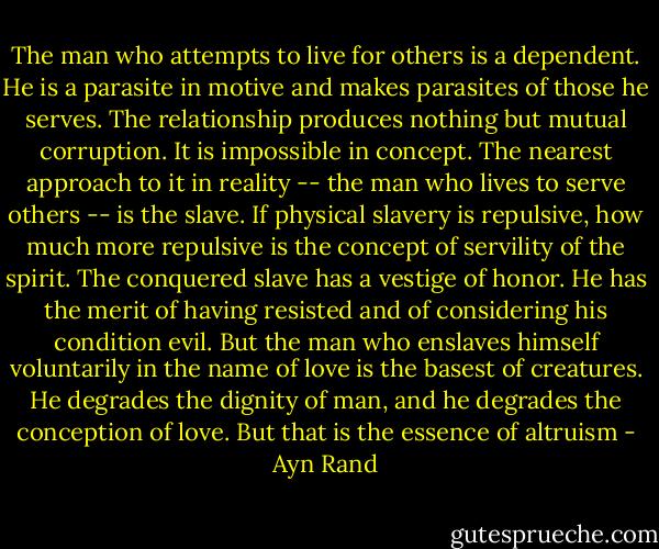 The man who attempts to live for others is a dependent. He is a parasite in motive and makes parasites of those he serves. The relationship produces nothing but mutual corruption. It is impossible in concept. The nearest approach to it in reality -- the man who lives to serve others -- is the slave. If physical slavery is repulsive, how much more repulsive is the concept of servility of the spirit. The conquered slave has a vestige of honor. He has the merit of having resisted and of considering his condition evil. But the man who enslaves himself voluntarily in the name of love is the basest of creatures. He degrades the dignity of man, and he degrades the conception of love. But that is the essence of altruism - Ayn Rand