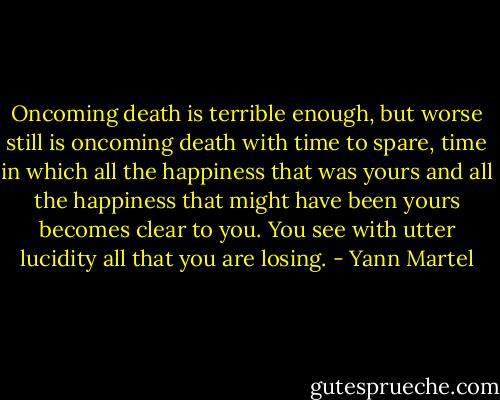 Oncoming death is terrible enough, but worse still is oncoming death with time to spare, time in which all the happiness that was yours and all the happiness that might have been yours becomes clear to you. You see with utter lucidity all that you are losing. - Yann Martel