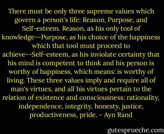 There must be only three supreme values which govern a person's life: Reason, Purpose, and Self-esteem. Reason, as his only tool of knowledge--Purpose, as his choice of the happiness which that tool must proceed to achieve--Self-esteem, as his inviolate certainty that his mind is competent to think and his person is worthy of happiness, which means: is worthy of living. These three values imply and require all of man's virtues, and all his virtues pertain to the relation of existence and consciousness: rationality, independence, integrity, honesty, justice, productiveness, pride. - Ayn Rand