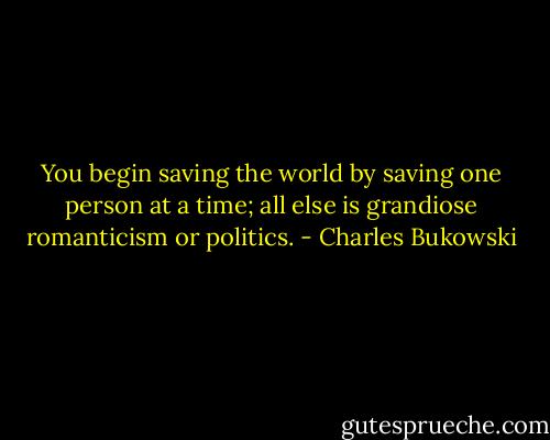 You begin saving the world by saving one person at a time; all else is grandiose romanticism or politics. - Charles Bukowski