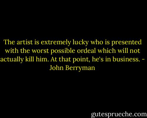 The artist is extremely lucky who is presented with the worst possible ordeal which will not actually kill him. At that point, he's in business. - John Berryman