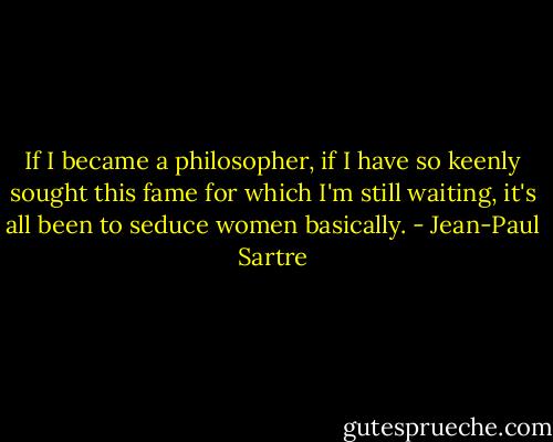 If I became a philosopher, if I have so keenly sought this fame for which I'm still waiting, it's all been to seduce women basically. - Jean-Paul Sartre