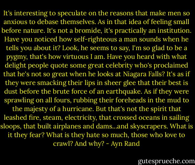 It's interesting to speculate on the reasons that make men so anxious to debase themselves. As in that idea of feeling small before nature. It's not a bromide, it's practically an institution. Have you noticed how self-righteous a man sounds when he tells you about it? Look, he seems to say, I'm so glad to be a pygmy, that's how virtuous I am. Have you heard with what delight people quote some great celebrity who's proclaimed that he's not so great when he looks at Niagara Falls? It's as if they were smacking their lips in sheer glee that their best is dust before the brute force of an earthquake. As if they were sprawling on all fours, rubbing their foreheads in the mud to the majesty of a hurricane. But that's not the spirit that leashed fire, steam, electricity, that crossed oceans in sailing sloops, that built airplanes and dams...and skyscrapers. What is it they fear? What is they hate so much, those who love to crawl? And why? - Ayn Rand