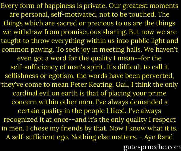 Every form of happiness is private. Our greatest moments are personal, self-motivated, not to be touched. The things which are sacred or precious to us are the things we withdraw from promiscuous sharing. But now we are taught to throw everything within us into public light and common pawing. To seek joy in meeting halls. We haven't even got a word for the quality I mean--for the self-sufficiency of man's spirit. It's difficult to call it selfishness or egotism, the words have been perverted, they've come to mean Peter Keating. Gail, I think the only cardinal evil on earth is that of placing your prime concern within other men. I've always demanded a certain quality in the people I liked. I've always recognized it at once--and it's the only quality I respect in men. I chose my friends by that. Now I know what it is. A self-sufficient ego. Nothing else matters. - Ayn Rand
