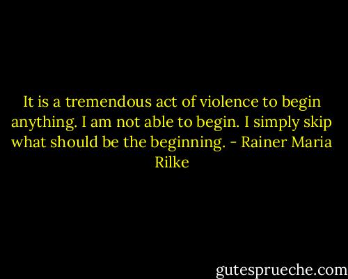 It is a tremendous act of violence to begin anything. I am not able to begin. I simply skip what should be the beginning. - Rainer Maria Rilke