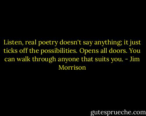 Listen, real poetry doesn't say anything; it just ticks off the possibilities. Opens all doors. You can walk through anyone that suits you. - Jim Morrison