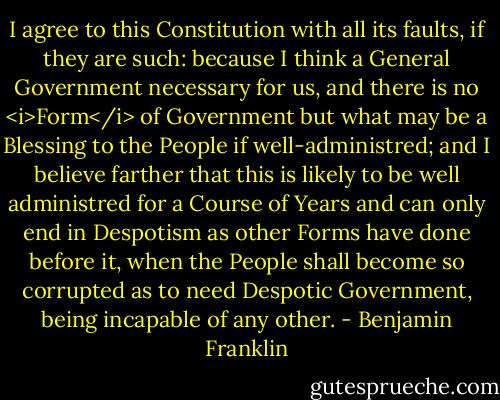 I agree to this Constitution with all its faults, if they are such: because I think a General Government necessary for us, and there is no <i>Form</i> of Government but what may be a Blessing to the People if well-administred; and I believe farther that this is likely to be well administred for a Course of Years and can only end in Despotism as other Forms have done before it, when the People shall become so corrupted as to need Despotic Government, being incapable of any other. - Benjamin Franklin