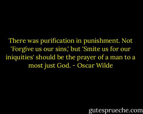 There was purification in punishment. Not 'Forgive us our sins,' but 'Smite us for our iniquities' should be the prayer of a man to a most just God. - Oscar Wilde
