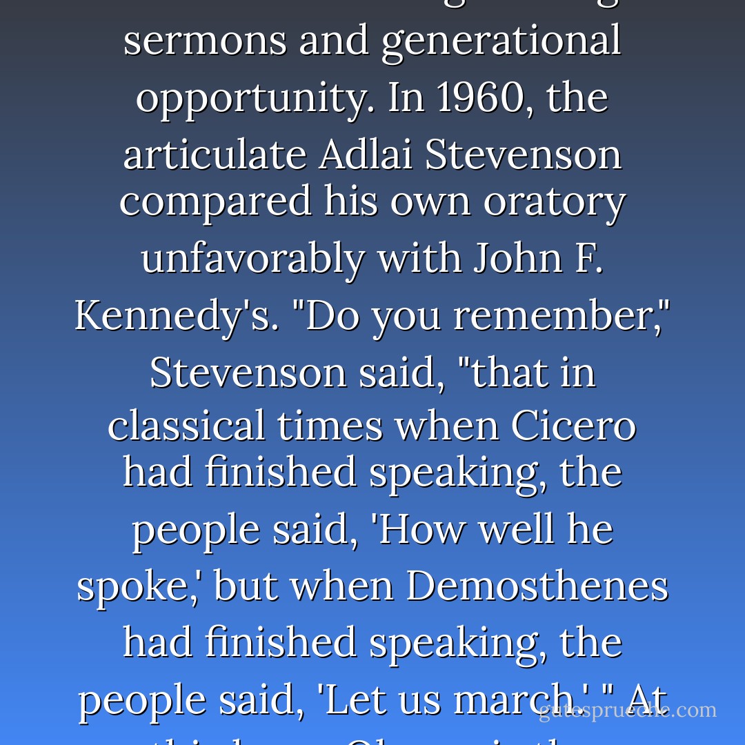 ...if Clinton's answers come off as well-intended lectures, Obama is offering soaring sermons and generational opportunity. In 1960, the articulate Adlai Stevenson compared his own oratory unfavorably with John F. Kennedy's. "Do you remember," Stevenson said, "that in classical times when Cicero had finished speaking, the people said, 'How well he spoke,' but when Demosthenes had finished speaking, the people said, 'Let us march.' " At this hour, Obama is the Democrats' Demosthenes. - E.J. Dionne Jr.