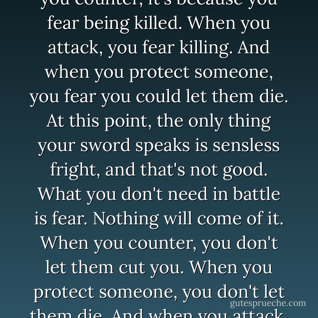I'm so disappointed, Ichigo, so very disappointed. Sadly, your sword exhibits only fear. When you counter, it's because you fear being killed. When you attack, you fear killing. And when you protect someone, you fear you could let them die. At this point, the only thing your sword speaks is sensless fright, and that's not good. What you don't need in battle is fear. Nothing will come of it. When you counter, you don't let them cut you. When you protect someone, you don't let them die. And when you attack, you kill." -Kisuke Urahara (Bleach) - Tite Kubo