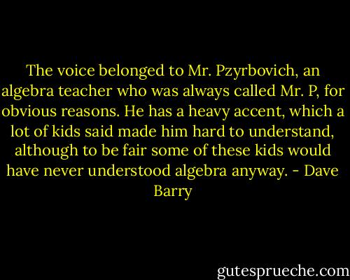 The voice belonged to Mr. Pzyrbovich, an algebra teacher who was always called Mr. P, for obvious reasons. He has a heavy accent, which a lot of kids said made him hard to understand, although to be fair some of these kids would have never understood algebra anyway. - Dave Barry