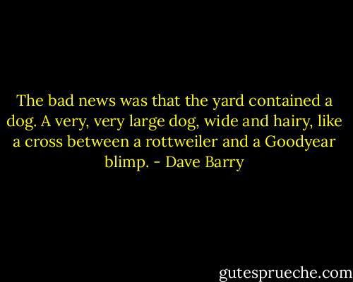 The bad news was that the yard contained a dog. A very, very large dog, wide and hairy, like a cross between a rottweiler and a Goodyear blimp. - Dave Barry